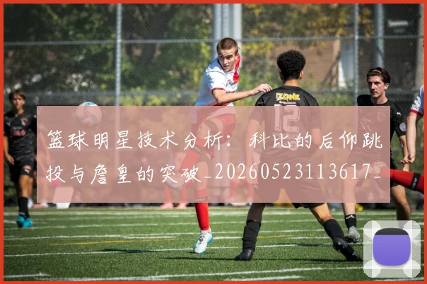 篮球明星技术分析：科比的后仰跳投与詹皇的突破_20260523113617_20260702153125