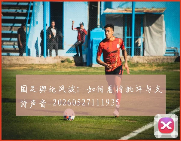 国足舆论风波：如何看待批评与支持声音_20260527111935