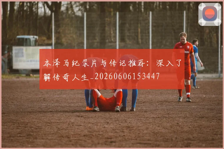 本泽马纪录片与传记推荐：深入了解传奇人生_20260606153447