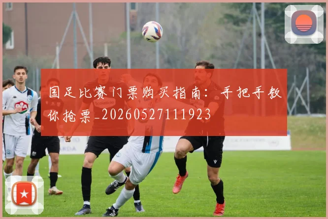 国足比赛门票购买指南：手把手教你抢票_20260527111923