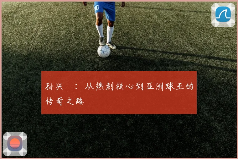 孙兴慜：从热刺核心到亚洲球王的传奇之路