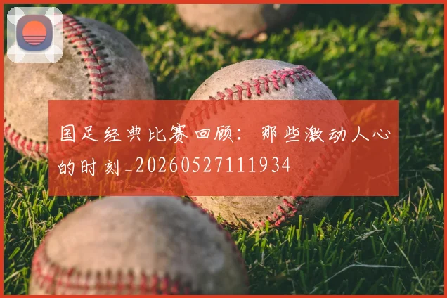 国足经典比赛回顾：那些激动人心的时刻_20260527111934