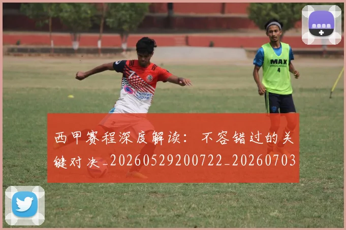 西甲赛程深度解读：不容错过的关键对决_20260529200722_20260703181924