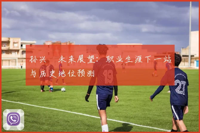 孙兴慜未来展望：职业生涯下一站与历史地位预测