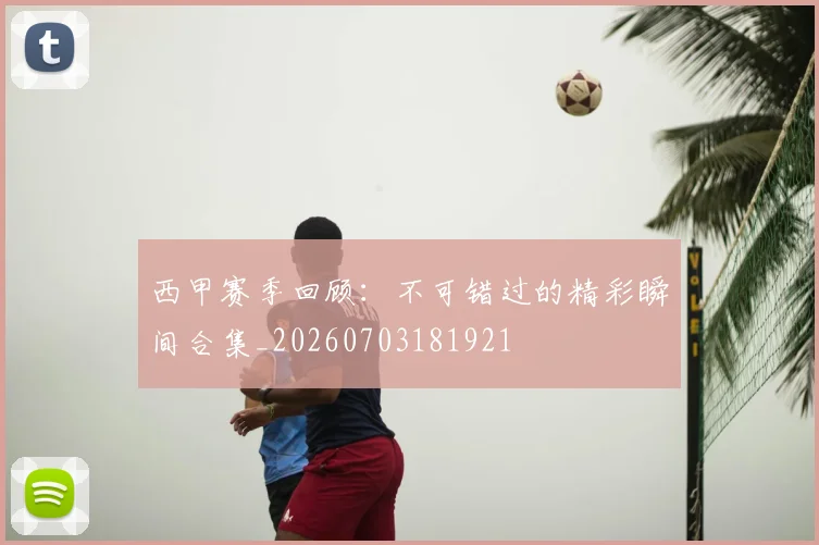 西甲赛季回顾：不可错过的精彩瞬间合集_20260703181921